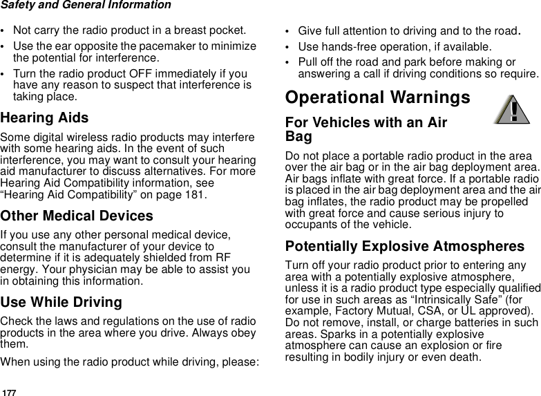 177Safety and General Information•Not carry the radio product in a breast pocket. •Use the ear opposite the pacemaker to minimize the potential for interference. •Turn the radio product OFF immediately if you have any reason to suspect that interference is taking place. Hearing AidsSome digital wireless radio products may interfere with some hearing aids. In the event of such interference, you may want to consult your hearing aid manufacturer to discuss alternatives. For more Hearing Aid Compatibility information, see “Hearing Aid Compatibility” on page 181.Other Medical DevicesIf you use any other personal medical device, consult the manufacturer of your device to determine if it is adequately shielded from RF energy. Your physician may be able to assist you in obtaining this information.Use While DrivingCheck the laws and regulations on the use of radio products in the area where you drive. Always obey them.When using the radio product while driving, please:•Give full attention to driving and to the road.•Use hands-free operation, if available.•Pull off the road and park before making or answering a call if driving conditions so require.Operational WarningsFor Vehicles with an Air BagDo not place a portable radio product in the area over the air bag or in the air bag deployment area. Air bags inflate with great force. If a portable radio is placed in the air bag deployment area and the air bag inflates, the radio product may be propelled with great force and cause serious injury to occupants of the vehicle. Potentially Explosive AtmospheresTurn off your radio product prior to entering any area with a potentially explosive atmosphere, unless it is a radio product type especially qualified for use in such areas as “Intrinsically Safe” (for example, Factory Mutual, CSA, or UL approved). Do not remove, install, or charge batteries in such areas. Sparks in a potentially explosive atmosphere can cause an explosion or fire resulting in bodily injury or even death.!!