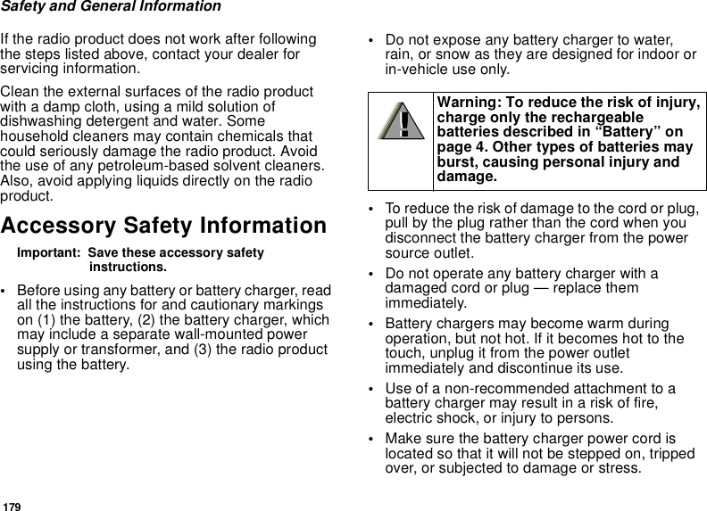 179Safety and General InformationIf the radio product does not work after following the steps listed above, contact your dealer for servicing information.Clean the external surfaces of the radio product with a damp cloth, using a mild solution of dishwashing detergent and water. Some household cleaners may contain chemicals that could seriously damage the radio product. Avoid the use of any petroleum-based solvent cleaners. Also, avoid applying liquids directly on the radio product.Accessory Safety InformationImportant:  Save these accessory safety instructions.•Before using any battery or battery charger, read all the instructions for and cautionary markings on (1) the battery, (2) the battery charger, which may include a separate wall-mounted power supply or transformer, and (3) the radio product using the battery.•Do not expose any battery charger to water, rain, or snow as they are designed for indoor or in-vehicle use only.•To reduce the risk of damage to the cord or plug, pull by the plug rather than the cord when you disconnect the battery charger from the power source outlet. •Do not operate any battery charger with a damaged cord or plug — replace them immediately.•Battery chargers may become warm during operation, but not hot. If it becomes hot to the touch, unplug it from the power outlet immediately and discontinue its use. •Use of a non-recommended attachment to a battery charger may result in a risk of fire, electric shock, or injury to persons.•Make sure the battery charger power cord is located so that it will not be stepped on, tripped over, or subjected to damage or stress.Warning: To reduce the risk of injury, charge only the rechargeable batteries described in “Battery” on page 4. Other types of batteries may burst, causing personal injury and damage.!!