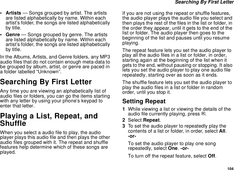 104 Searching By First Letter•Artists — Songs grouped by artist. The artists are listed alphabetically by name. Within each artist’s folder, the songs are listed alphabetically by title.•Genre — Songs grouped by genre. The artists are listed alphabetically by name. Within each artist’s folder, the songs are listed alphabetically by title.In the Albums, Artists, and Genre folders, any MP3 audio files that do not contain enough meta-data to be grouped by album, artist, or genre are paced in a folder labelled “Unknown”.Searching By First LetterAny time you are viewing an alphabetically list of audio files or folders, you can go the items starting with any letter by using your phone’s keypad to enter that letter.Playing a List, Repeat, and ShuffleWhen you select a audio file to play, the audio player plays this audio file and then plays the other audio files grouped with it. The repeat and shuffle features help determine which of these songs are played.If you are not using the repeat or shuffle features, the audio player plays the audio file you select and then plays the rest of the files in the list or folder, in the order they appear, until it gets to the end of the list or folder. The audio player then goes to the beginning of the list and pauses until you resume playing.The repeat feature lets you set the audio player to play all the audio files in a list or folder, in order, starting again at the beginning of the list when it gets to the end, without pausing or stopping. It also lets you set the audio player to play one audio file repeatedly, starting over as soon as it ends.The shuffle feature lets you set the audio player to play the audio files in a list or folder in random order, until you stop it.Setting Repeat1While viewing a list or viewing the details of the audio file currently playing, press m.2Select Repeat.3To set the audio player to repeatedly play the contents of a list or folder, in order, select All. -or-To set the audio player to play one song repeatedly, select One. -or-To turn off the repeat feature, select Off.