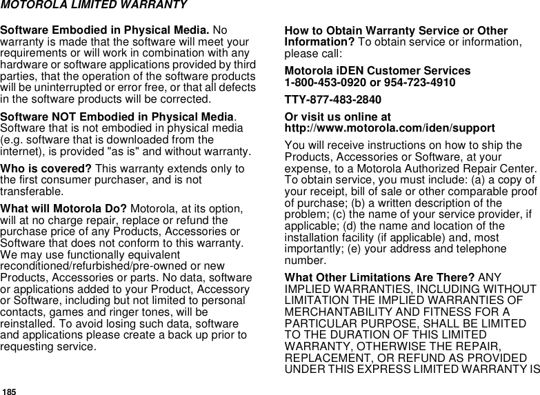 185MOTOROLA LIMITED WARRANTYSoftware Embodied in Physical Media. No warranty is made that the software will meet your requirements or will work in combination with any hardware or software applications provided by third parties, that the operation of the software products will be uninterrupted or error free, or that all defects in the software products will be corrected. Software NOT Embodied in Physical Media. Software that is not embodied in physical media (e.g. software that is downloaded from the internet), is provided &quot;as is&quot; and without warranty.Who is covered? This warranty extends only to the first consumer purchaser, and is not transferable.What will Motorola Do? Motorola, at its option, will at no charge repair, replace or refund the purchase price of any Products, Accessories or Software that does not conform to this warranty. We may use functionally equivalent reconditioned/refurbished/pre-owned or new Products, Accessories or parts. No data, software or applications added to your Product, Accessory or Software, including but not limited to personal contacts, games and ringer tones, will be reinstalled. To avoid losing such data, software and applications please create a back up prior to requesting service. How to Obtain Warranty Service or Other Information? To obtain service or information, please call:Motorola iDEN Customer Services 1-800-453-0920 or 954-723-4910TTY-877-483-2840Or visit us online at http://www.motorola.com/iden/supportYou will receive instructions on how to ship the Products, Accessories or Software, at your expense, to a Motorola Authorized Repair Center. To obtain service, you must include: (a) a copy of your receipt, bill of sale or other comparable proof of purchase; (b) a written description of the problem; (c) the name of your service provider, if applicable; (d) the name and location of the installation facility (if applicable) and, most importantly; (e) your address and telephone number. What Other Limitations Are There? ANY IMPLIED WARRANTIES, INCLUDING WITHOUT LIMITATION THE IMPLIED WARRANTIES OF MERCHANTABILITY AND FITNESS FOR A PARTICULAR PURPOSE, SHALL BE LIMITED TO THE DURATION OF THIS LIMITED WARRANTY, OTHERWISE THE REPAIR, REPLACEMENT, OR REFUND AS PROVIDED UNDER THIS EXPRESS LIMITED WARRANTY IS 