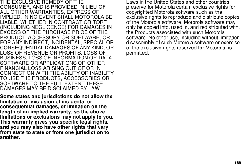 186THE EXCLUSIVE REMEDY OF THE CONSUMER, AND IS PROVIDED IN LIEU OF ALL OTHER WARRANTIES, EXPRESS OF IMPLIED. IN NO EVENT SHALL MOTOROLA BE LIABLE, WHETHER IN CONTRACT OR TORT (INCLUDING NEGLIGENCE) FOR DAMAGES IN EXCESS OF THE PURCHASE PRICE OF THE PRODUCT, ACCESSORY OR SOFTWARE, OR FOR ANY INDIRECT, INCIDENTAL, SPECIAL OR CONSEQUENTIAL DAMAGES OF ANY KIND, OR LOSS OF REVENUE OR PROFITS, LOSS OF BUSINESS, LOSS OF INFORMATION OR DATA, SOFTWARE OR APPLICATIONS OR OTHER FINANCIAL LOSS ARISING OUT OF OR IN CONNECTION WITH THE ABILITY OR INABILITY TO USE THE PRODUCTS, ACCESSORIES OR SOFTWARE TO THE FULL EXTENT THESE DAMAGES MAY BE DISCLAIMED BY LAW.Some states and jurisdictions do not allow the limitation or exclusion of incidental or consequential damages, or limitation on the length of an implied warranty, so the above limitations or exclusions may not apply to you. This warranty gives you specific legal rights, and you may also have other rights that vary from state to state or from one jurisdiction to another.Laws in the United States and other countries preserve for Motorola certain exclusive rights for copyrighted Motorola software such as the exclusive rights to reproduce and distribute copies of the Motorola software. Motorola software may only be copied into, used in, and redistributed with, the Products associated with such Motorola software. No other use, including without limitation disassembly of such Motorola software or exercise of the exclusive rights reserved for Motorola, is permitted. 