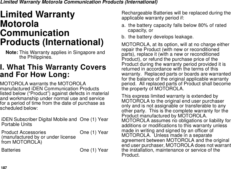 187Limited Warranty Motorola Communication Products (International)Limited Warranty Motorola Communication Products (International)Note: This Warranty applies in Singapore and the Philippines.I. What This Warranty Covers and For How Long:MOTOROLA warrants the MOTOROLA manufactured iDEN Communication Products listed below (“Product”) against defects in material and workmanship under normal use and service for a period of time from the date of purchase as scheduled below:Rechargeable Batteries will be replaced during the applicable warranty period if:a. the battery capacity falls below 80% of rated capacity, orb. the battery develops leakage.MOTOROLA, at its option, will at no charge either repair the Product (with new or reconditioned parts), replace it (with a new or reconditioned Product), or refund the purchase price of the Product during the warranty period provided it is returned in accordance with the terms of this warranty.  Replaced parts or boards are warranted for the balance of the original applicable warranty period.  All replaced parts of Product shall become the property of MOTOROLA.This express limited warranty is extended by MOTOROLA to the original end user purchaser only and is not assignable or transferable to any other party.  This is the complete warranty for the Product manufactured by MOTOROLA.  MOTOROLA assumes no obligations or liability for additions or modifications to this warranty unless made in writing and signed by an officer of MOTOROLA.  Unless made in a separate agreement between MOTOROLA and the original end user purchaser, MOTOROLA does not warrant the installation, maintenance or service of the Product.iDEN Subscriber Digital Mobile and Portable Units One (1) YearProduct Accessories (manufactured by or under license from MOTOROLA)One (1) YearBatteries One (1) Year