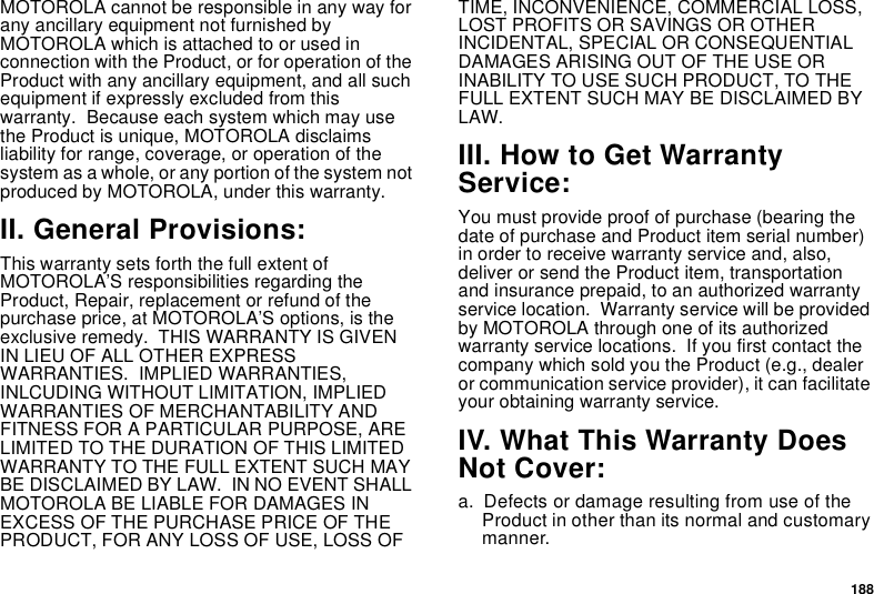 188MOTOROLA cannot be responsible in any way for any ancillary equipment not furnished by MOTOROLA which is attached to or used in connection with the Product, or for operation of the Product with any ancillary equipment, and all such equipment if expressly excluded from this warranty.  Because each system which may use the Product is unique, MOTOROLA disclaims liability for range, coverage, or operation of the system as a whole, or any portion of the system not produced by MOTOROLA, under this warranty.II. General Provisions:This warranty sets forth the full extent of MOTOROLA’S responsibilities regarding the Product, Repair, replacement or refund of the purchase price, at MOTOROLA’S options, is the exclusive remedy.  THIS WARRANTY IS GIVEN IN LIEU OF ALL OTHER EXPRESS WARRANTIES.  IMPLIED WARRANTIES, INLCUDING WITHOUT LIMITATION, IMPLIED WARRANTIES OF MERCHANTABILITY AND FITNESS FOR A PARTICULAR PURPOSE, ARE LIMITED TO THE DURATION OF THIS LIMITED WARRANTY TO THE FULL EXTENT SUCH MAY BE DISCLAIMED BY LAW.  IN NO EVENT SHALL MOTOROLA BE LIABLE FOR DAMAGES IN EXCESS OF THE PURCHASE PRICE OF THE PRODUCT, FOR ANY LOSS OF USE, LOSS OF TIME, INCONVENIENCE, COMMERCIAL LOSS, LOST PROFITS OR SAVINGS OR OTHER INCIDENTAL, SPECIAL OR CONSEQUENTIAL DAMAGES ARISING OUT OF THE USE OR INABILITY TO USE SUCH PRODUCT, TO THE FULL EXTENT SUCH MAY BE DISCLAIMED BY LAW.III. How to Get Warranty Service:You must provide proof of purchase (bearing the date of purchase and Product item serial number) in order to receive warranty service and, also, deliver or send the Product item, transportation and insurance prepaid, to an authorized warranty service location.  Warranty service will be provided by MOTOROLA through one of its authorized warranty service locations.  If you first contact the company which sold you the Product (e.g., dealer or communication service provider), it can facilitate your obtaining warranty service.IV. What This Warranty Does Not Cover:a. Defects or damage resulting from use of the Product in other than its normal and customary manner.