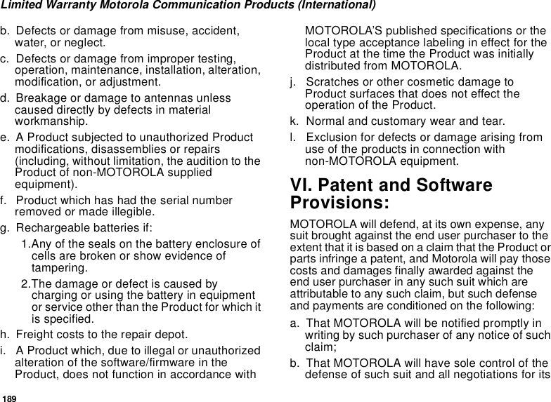 189Limited Warranty Motorola Communication Products (International)b. Defects or damage from misuse, accident, water, or neglect.c. Defects or damage from improper testing, operation, maintenance, installation, alteration, modification, or adjustment.d. Breakage or damage to antennas unless caused directly by defects in material workmanship.e. A Product subjected to unauthorized Product modifications, disassemblies or repairs (including, without limitation, the audition to the Product of non-MOTOROLA supplied equipment).f. Product which has had the serial number removed or made illegible.g. Rechargeable batteries if:1.Any of the seals on the battery enclosure of cells are broken or show evidence of tampering.2.The damage or defect is caused by charging or using the battery in equipment or service other than the Product for which it is specified.h. Freight costs to the repair depot.i. A Product which, due to illegal or unauthorized alteration of the software/firmware in the Product, does not function in accordance with MOTOROLA’S published specifications or the local type acceptance labeling in effect for the Product at the time the Product was initially distributed from MOTOROLA.j. Scratches or other cosmetic damage to Product surfaces that does not effect the operation of the Product.k. Normal and customary wear and tear.l. Exclusion for defects or damage arising from use of the products in connection with non-MOTOROLA equipment.VI. Patent and Software Provisions:MOTOROLA will defend, at its own expense, any suit brought against the end user purchaser to the extent that it is based on a claim that the Product or parts infringe a patent, and Motorola will pay those costs and damages finally awarded against the end user purchaser in any such suit which are attributable to any such claim, but such defense and payments are conditioned on the following:a. That MOTOROLA will be notified promptly in writing by such purchaser of any notice of such claim;b. That MOTOROLA will have sole control of the defense of such suit and all negotiations for its 