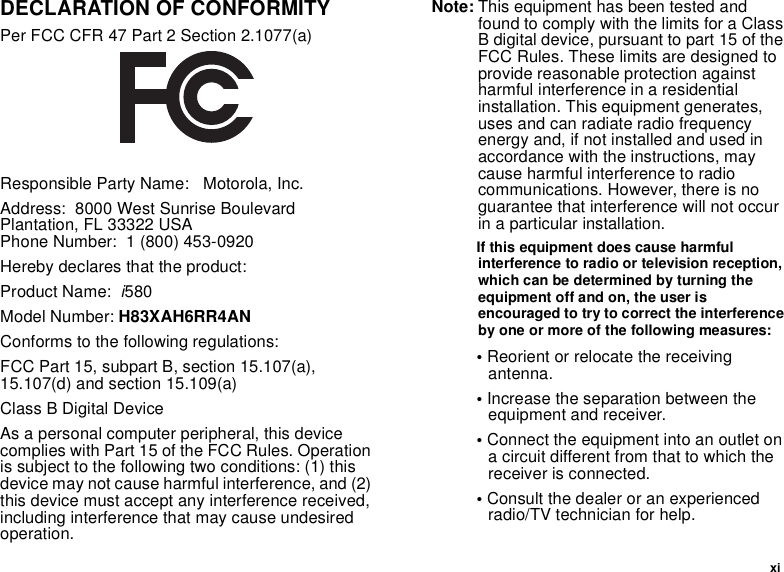  xiDECLARATION OF CONFORMITYPer FCC CFR 47 Part 2 Section 2.1077(a)Responsible Party Name:   Motorola, Inc.Address:  8000 West Sunrise Boulevard Plantation, FL 33322 USA Phone Number:  1 (800) 453-0920Hereby declares that the product:Product Name:  i580Model Number: H83XAH6RR4ANConforms to the following regulations:FCC Part 15, subpart B, section 15.107(a), 15.107(d) and section 15.109(a)Class B Digital DeviceAs a personal computer peripheral, this device complies with Part 15 of the FCC Rules. Operation is subject to the following two conditions: (1) this device may not cause harmful interference, and (2) this device must accept any interference received, including interference that may cause undesired operation.Note: This equipment has been tested and found to comply with the limits for a Class B digital device, pursuant to part 15 of the FCC Rules. These limits are designed to provide reasonable protection against harmful interference in a residential installation. This equipment generates, uses and can radiate radio frequency energy and, if not installed and used in accordance with the instructions, may cause harmful interference to radio communications. However, there is no guarantee that interference will not occur in a particular installation. If this equipment does cause harmful interference to radio or television reception, which can be determined by turning the equipment off and on, the user is encouraged to try to correct the interference by one or more of the following measures:• Reorient or relocate the receiving antenna.• Increase the separation between the equipment and receiver.• Connect the equipment into an outlet on a circuit different from that to which the receiver is connected.• Consult the dealer or an experienced radio/TV technician for help.
