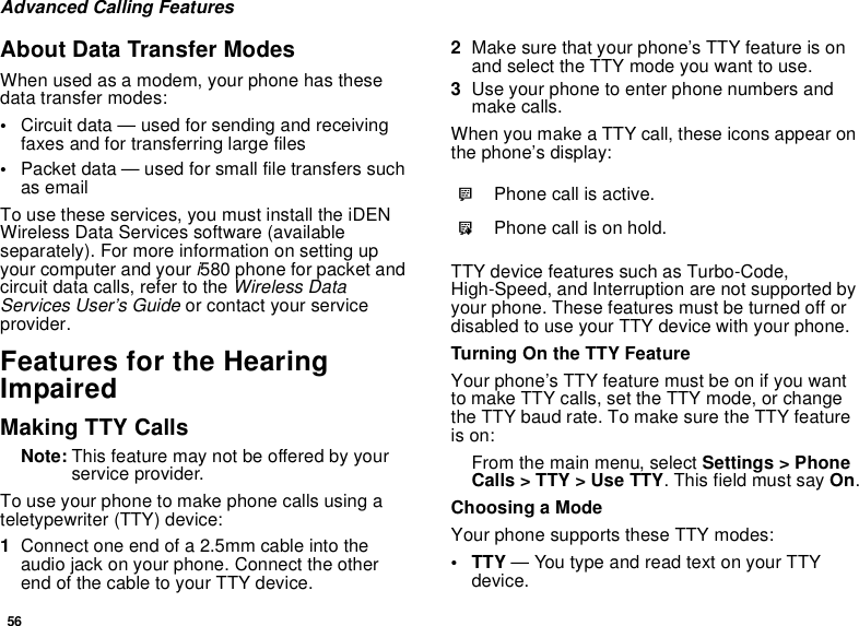 56Advanced Calling FeaturesAbout Data Transfer ModesWhen used as a modem, your phone has these data transfer modes:•Circuit data — used for sending and receiving faxes and for transferring large files•Packet data — used for small file transfers such as emailTo use these services, you must install the iDEN Wireless Data Services software (available separately). For more information on setting up your computer and your i580 phone for packet and circuit data calls, refer to the Wireless Data Services User’s Guide or contact your service provider.Features for the Hearing ImpairedMaking TTY CallsNote: This feature may not be offered by your service provider.To use your phone to make phone calls using a teletypewriter (TTY) device:1Connect one end of a 2.5mm cable into the audio jack on your phone. Connect the other end of the cable to your TTY device.2Make sure that your phone’s TTY feature is on and select the TTY mode you want to use.3Use your phone to enter phone numbers and make calls.When you make a TTY call, these icons appear on the phone’s display: TTY device features such as Turbo-Code, High-Speed, and Interruption are not supported by your phone. These features must be turned off or disabled to use your TTY device with your phone.Turning On the TTY FeatureYour phone’s TTY feature must be on if you want to make TTY calls, set the TTY mode, or change the TTY baud rate. To make sure the TTY feature is on:From the main menu, select Settings &gt; Phone Calls &gt; TTY &gt; Use TTY. This field must say On.Choosing a ModeYour phone supports these TTY modes:•TTY — You type and read text on your TTY device.NPhone call is active.OPhone call is on hold.