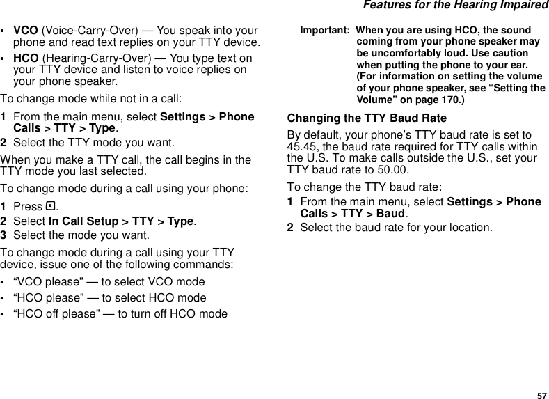 57 Features for the Hearing Impaired•VCO (Voice-Carry-Over) — You speak into your phone and read text replies on your TTY device.• HCO (Hearing-Carry-Over) — You type text on your TTY device and listen to voice replies on your phone speaker.To change mode while not in a call:1From the main menu, select Settings &gt; Phone Calls &gt; TTY &gt; Type.2Select the TTY mode you want. When you make a TTY call, the call begins in the TTY mode you last selected.To change mode during a call using your phone:1Press m.2Select In Call Setup &gt; TTY &gt; Type.3Select the mode you want.To change mode during a call using your TTY device, issue one of the following commands:•“VCO please” — to select VCO mode•“HCO please” — to select HCO mode•“HCO off please” — to turn off HCO modeImportant:  When you are using HCO, the sound coming from your phone speaker may be uncomfortably loud. Use caution when putting the phone to your ear. (For information on setting the volume of your phone speaker, see “Setting the Volume” on page 170.)Changing the TTY Baud RateBy default, your phone’s TTY baud rate is set to 45.45, the baud rate required for TTY calls within the U.S. To make calls outside the U.S., set your TTY baud rate to 50.00.To change the TTY baud rate:1From the main menu, select Settings &gt; Phone Calls &gt; TTY &gt; Baud.2Select the baud rate for your location.