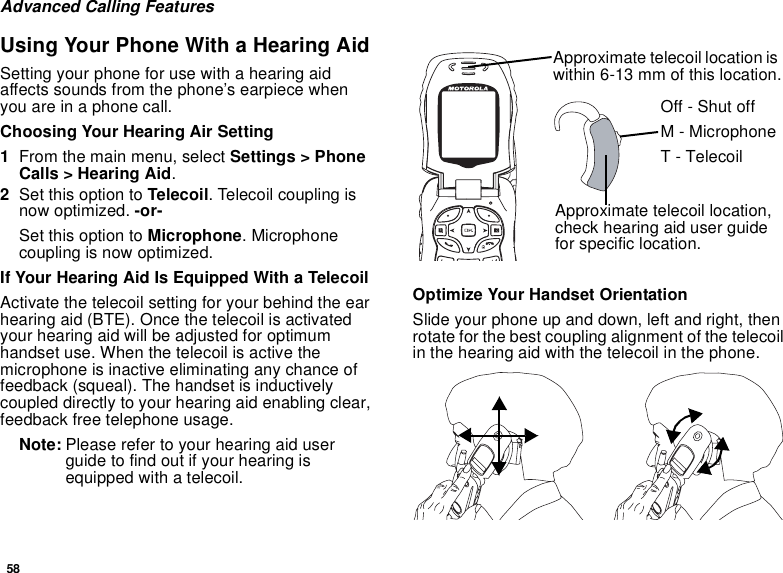58Advanced Calling FeaturesUsing Your Phone With a Hearing AidSetting your phone for use with a hearing aid affects sounds from the phone’s earpiece when you are in a phone call.Choosing Your Hearing Air Setting1From the main menu, select Settings &gt; Phone Calls &gt; Hearing Aid.2Set this option to Telecoil. Telecoil coupling is now optimized. -or-Set this option to Microphone. Microphone coupling is now optimized.If Your Hearing Aid Is Equipped With a TelecoilActivate the telecoil setting for your behind the ear hearing aid (BTE). Once the telecoil is activated your hearing aid will be adjusted for optimum handset use. When the telecoil is active the microphone is inactive eliminating any chance of feedback (squeal). The handset is inductively coupled directly to your hearing aid enabling clear, feedback free telephone usage.Note: Please refer to your hearing aid user guide to find out if your hearing is equipped with a telecoil.Optimize Your Handset OrientationSlide your phone up and down, left and right, then rotate for the best coupling alignment of the telecoil in the hearing aid with the telecoil in the phone.Approximate telecoil location is within 6-13 mm of this location.Approximate telecoil location, check hearing aid user guide for specific location.Off - Shut offM - MicrophoneT - Telecoil