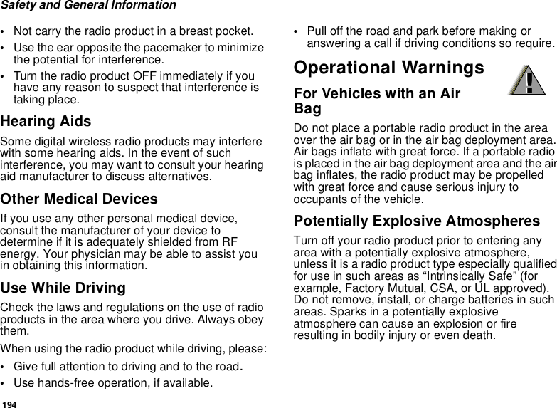 194Safety and General Information•Not carry the radio product in a breast pocket. •Use the ear opposite the pacemaker to minimize the potential for interference. •Turn the radio product OFF immediately if you have any reason to suspect that interference is taking place. Hearing AidsSome digital wireless radio products may interfere with some hearing aids. In the event of such interference, you may want to consult your hearing aid manufacturer to discuss alternatives.Other Medical DevicesIf you use any other personal medical device, consult the manufacturer of your device to determine if it is adequately shielded from RF energy. Your physician may be able to assist you in obtaining this information.Use While DrivingCheck the laws and regulations on the use of radio products in the area where you drive. Always obey them.When using the radio product while driving, please:•Give full attention to driving and to the road.•Use hands-free operation, if available.•Pull off the road and park before making or answering a call if driving conditions so require.Operational WarningsFor Vehicles with an Air BagDo not place a portable radio product in the area over the air bag or in the air bag deployment area. Air bags inflate with great force. If a portable radio is placed in the air bag deployment area and the air bag inflates, the radio product may be propelled with great force and cause serious injury to occupants of the vehicle. Potentially Explosive AtmospheresTurn off your radio product prior to entering any area with a potentially explosive atmosphere, unless it is a radio product type especially qualified for use in such areas as “Intrinsically Safe” (for example, Factory Mutual, CSA, or UL approved). Do not remove, install, or charge batteries in such areas. Sparks in a potentially explosive atmosphere can cause an explosion or fire resulting in bodily injury or even death.!!