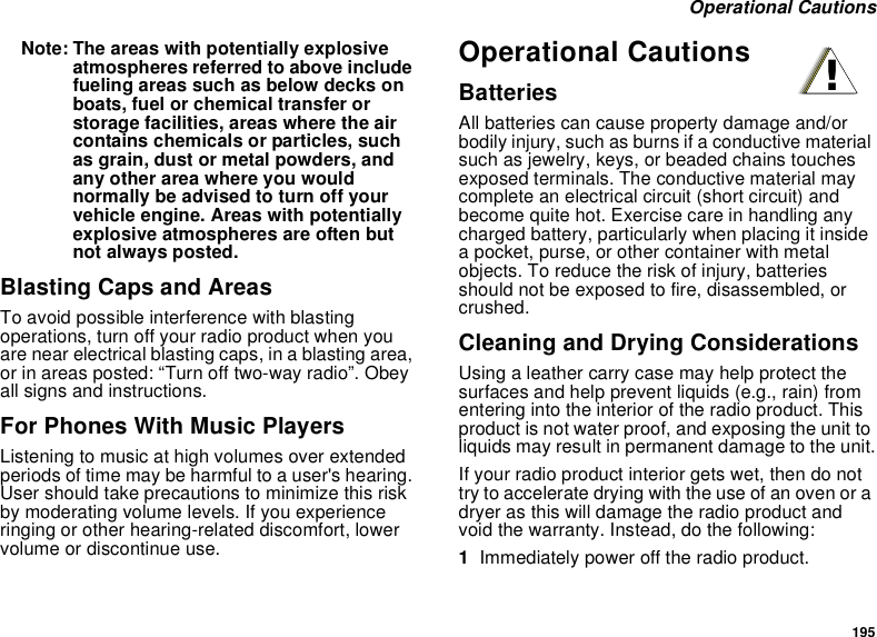 195 Operational CautionsNote: The areas with potentially explosive atmospheres referred to above include fueling areas such as below decks on boats, fuel or chemical transfer or storage facilities, areas where the air contains chemicals or particles, such as grain, dust or metal powders, and any other area where you would normally be advised to turn off your vehicle engine. Areas with potentially explosive atmospheres are often but not always posted.Blasting Caps and AreasTo avoid possible interference with blasting operations, turn off your radio product when you are near electrical blasting caps, in a blasting area, or in areas posted: “Turn off two-way radio”. Obey all signs and instructions.For Phones With Music PlayersListening to music at high volumes over extended periods of time may be harmful to a user&apos;s hearing. User should take precautions to minimize this risk by moderating volume levels. If you experience ringing or other hearing-related discomfort, lower volume or discontinue use.Operational CautionsBatteriesAll batteries can cause property damage and/or bodily injury, such as burns if a conductive material such as jewelry, keys, or beaded chains touches exposed terminals. The conductive material may complete an electrical circuit (short circuit) and become quite hot. Exercise care in handling any charged battery, particularly when placing it inside a pocket, purse, or other container with metal objects. To reduce the risk of injury, batteries should not be exposed to fire, disassembled, or crushed.Cleaning and Drying ConsiderationsUsing a leather carry case may help protect the surfaces and help prevent liquids (e.g., rain) from entering into the interior of the radio product. This product is not water proof, and exposing the unit to liquids may result in permanent damage to the unit.If your radio product interior gets wet, then do not try to accelerate drying with the use of an oven or a dryer as this will damage the radio product and void the warranty. Instead, do the following:1Immediately power off the radio product.!