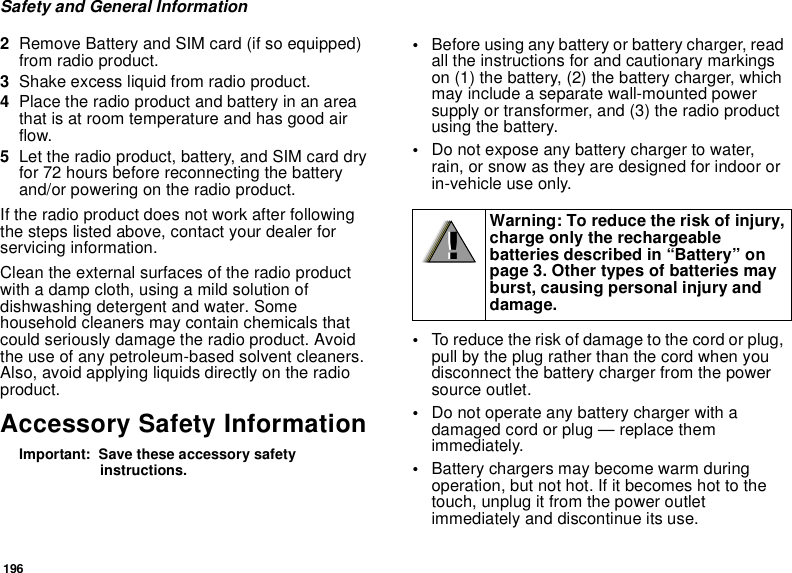 196Safety and General Information2Remove Battery and SIM card (if so equipped) from radio product.3Shake excess liquid from radio product.4Place the radio product and battery in an area that is at room temperature and has good air flow.5Let the radio product, battery, and SIM card dry for 72 hours before reconnecting the battery and/or powering on the radio product.If the radio product does not work after following the steps listed above, contact your dealer for servicing information.Clean the external surfaces of the radio product with a damp cloth, using a mild solution of dishwashing detergent and water. Some household cleaners may contain chemicals that could seriously damage the radio product. Avoid the use of any petroleum-based solvent cleaners. Also, avoid applying liquids directly on the radio product.Accessory Safety InformationImportant:  Save these accessory safety instructions.•Before using any battery or battery charger, read all the instructions for and cautionary markings on (1) the battery, (2) the battery charger, which may include a separate wall-mounted power supply or transformer, and (3) the radio product using the battery.•Do not expose any battery charger to water, rain, or snow as they are designed for indoor or in-vehicle use only.•To reduce the risk of damage to the cord or plug, pull by the plug rather than the cord when you disconnect the battery charger from the power source outlet. •Do not operate any battery charger with a damaged cord or plug — replace them immediately.•Battery chargers may become warm during operation, but not hot. If it becomes hot to the touch, unplug it from the power outlet immediately and discontinue its use. Warning: To reduce the risk of injury, charge only the rechargeable batteries described in “Battery” on page 3. Other types of batteries may burst, causing personal injury and damage.!!