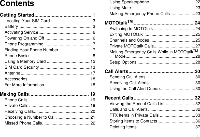iContentsGetting Started........................................... 1Locating Your SIM Card....................................3Battery...............................................................3Activating Service..............................................6Powering On and Off.........................................6Phone Programming .........................................7Finding Your Phone Number.............................7Phone Basics ....................................................8Using a Memory Card .....................................12SIM Card Security ...........................................13Antenna...........................................................17Accessories.....................................................18For More Information.......................................18Making Calls............................................. 19Phone Calls.....................................................19Private Calls ....................................................19Receiving Calls................................................20Choosing a Number to Call .............................21Missed Phone Calls.........................................22Using Speakerphone.......................................22Using Mute......................................................23Making Emergency Phone Calls .....................23MOTOtalkTM ..............................................24Switching to MOTOtalk ...................................24Exiting MOTOtalk ............................................25Channels and Codes.......................................25Private MOTOtalk Calls...................................27Making Emergency Calls While in MOTOtalkTM Mode...........................................................28Setup Options .................................................28Call Alerts..................................................30Sending Call Alerts..........................................30Receiving Call Alerts .......................................30Using the Call Alert Queue..............................30Recent Calls..............................................32Viewing the Recent Calls List..........................32Calls and Call Alerts........................................32PTX Items in Private Calls ..............................33Storing Items to Contacts................................36Deleting Items .................................................37