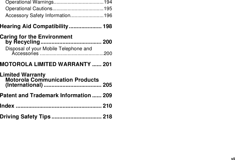 viiOperational Warnings....................................194Operational Cautions.....................................195Accessory Safety Information........................196Hearing Aid Compatibility..................... 198Caring for the Environment by Recycling....................................... 200Disposal of your Mobile Telephone and Accessories ..............................................200MOTOROLA LIMITED WARRANTY ...... 201Limited Warranty Motorola Communication Products (International) ..................................... 205Patent and Trademark Information ...... 209Index ....................................................... 210Driving Safety Tips ................................ 218