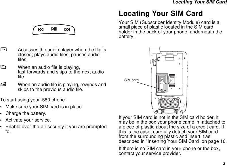 3 Locating Your SIM CardTo start using your i580 phone:•Make sure your SIM card is in place.•Charge the battery.•Activate your service.•Enable over-the-air security if you are prompted to.Locating Your SIM CardYour SIM (Subscriber Identity Module) card is a small piece of plastic located in the SIM card holder in the back of your phone, underneath the battery.If your SIM card is not in the SIM card holder, it may be in the box your phone came in, attached to a piece of plastic about the size of a credit card. If this is the case, carefully detach your SIM card from the surrounding plastic and insert it as described in “Inserting Your SIM Card” on page 16.If there is no SIM card in your phone or the box, contact your service provider.yAccesses the audio player when the flip is closed; plays audio files; pauses audio files.zWhen an audio file is playing, fast-forwards and skips to the next audio file.xWhen an audio file is playing, rewinds and skips to the previous audio file.SIM card