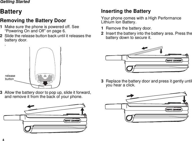 4Getting StartedBatteryRemoving the Battery Door1Make sure the phone is powered off. See “Powering On and Off” on page 6.2Slide the release button back until it releases the battery door. .3Allow the battery door to pop up, slide it forward, and remove it from the back of your phone.Inserting the BatteryYour phone comes with a High Performance Lithium Ion Battery.1Remove the battery door.2Insert the battery into the battery area. Press the battery down to secure it.3Replace the battery door and press it gently until you hear a click.release button