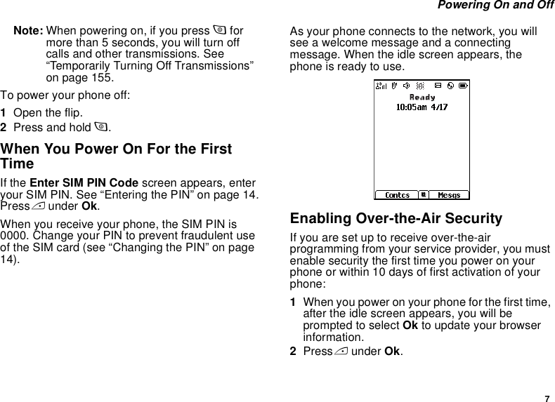 7 Powering On and OffNote: When powering on, if you press p for more than 5 seconds, you will turn off calls and other transmissions. See “Temporarily Turning Off Transmissions” on page 155.To power your phone off:1Open the flip.2Press and hold p.When You Power On For the First TimeIf the Enter SIM PIN Code screen appears, enter your SIM PIN. See “Entering the PIN” on page 14. Press A under Ok.When you receive your phone, the SIM PIN is 0000. Change your PIN to prevent fraudulent use of the SIM card (see “Changing the PIN” on page 14).As your phone connects to the network, you will see a welcome message and a connecting message. When the idle screen appears, the phone is ready to use.Enabling Over-the-Air SecurityIf you are set up to receive over-the-air programming from your service provider, you must enable security the first time you power on your phone or within 10 days of first activation of your phone:1When you power on your phone for the first time, after the idle screen appears, you will be prompted to select Ok to update your browser information.2Press A under Ok.