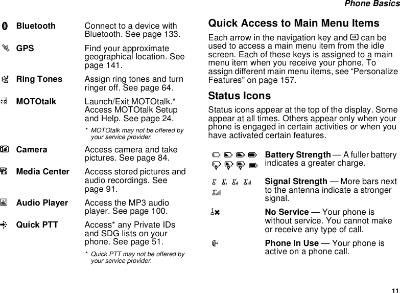 11 Phone BasicsQuick Access to Main Menu ItemsEach arrow in the navigation key and O can be used to access a main menu item from the idle screen. Each of these keys is assigned to a main menu item when you receive your phone. To assign different main menu items, see “Personalize Features” on page 157.Status IconsStatus icons appear at the top of the display. Some appear at all times. Others appear only when your phone is engaged in certain activities or when you have activated certain features.BBluetooth Connect to a device with Bluetooth. See page 133.lGPS Find your approximate geographical location. See page 141.mRing Tones Assign ring tones and turn ringer off. See page 64.MMOTOtalk Launch/Exit MOTOtalk.* Access MOTOtalk Setup and Help. See page 24.* MOTOtalk may not be offered by your service provider.CCamera Access camera and take pictures. See page 84.mMedia Center Access stored pictures and audio recordings. See page 91.*Audio Player Access the MP3 audio player. See page 100.QQuick PTT Access* any Private IDs and SDG lists on your phone. See page 51.* Quick PTT may not be offered by your service provider.abcdefgdBattery Strength — A fuller battery indicates a greater charge.o p q r sSignal Strength — More bars next to the antenna indicate a stronger signal.6No Service — Your phone is without service. You cannot make or receive any type of call.APhone In Use — Your phone is active on a phone call.