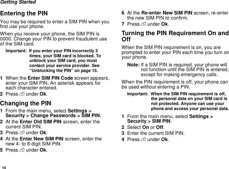 14Getting StartedEntering the PINYou may be required to enter a SIM PIN when you first use your phone.When you receive your phone, the SIM PIN is 0000. Change your PIN to prevent fraudulent use of the SIM card.Important:  If you enter your PIN incorrectly 3 times, your SIM card is blocked. To unblock your SIM card, you must contact your service provider. See “Unblocking the PIN” on page 15.1When the Enter SIM PIN Code screen appears, enter your SIM PIN. An asterisk appears for each character entered. 2Press A under Ok.Changing the PIN1From the main menu, select Settings &gt; Security &gt; Change Passwords &gt; SIM PIN.2At the Enter Old SIM PIN screen, enter the current SIM PIN.3Press A under Ok.4At the Enter New SIM PIN screen, enter the new 4- to 8-digit SIM PIN.5Press A under Ok.6At the Re-enter New SIM PIN screen, re-enter the new SIM PIN to confirm.7Press A under Ok.Turning the PIN Requirement On and OffWhen the SIM PIN requirement is on, you are prompted to enter your PIN each time you turn on your phone.Note: If a SIM PIN is required, your phone will not function until the SIM PIN is entered, except for making emergency calls.When the PIN requirement is off, your phone can be used without entering a PIN.Important:  When the SIM PIN requirement is off, the personal data on your SIM card is not protected. Anyone can use your phone and access your personal data.1From the main menu, select Settings &gt; Security &gt; SIM PIN.2Select On or Off.3Enter the current SIM PIN.4Press A under Ok.