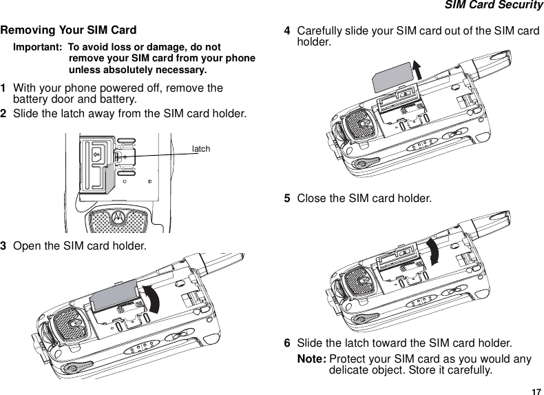 17 SIM Card SecurityRemoving Your SIM CardImportant:  To avoid loss or damage, do not remove your SIM card from your phone unless absolutely necessary.1With your phone powered off, remove the battery door and battery.2Slide the latch away from the SIM card holder.  3Open the SIM card holder.4Carefully slide your SIM card out of the SIM card holder. 5Close the SIM card holder.6Slide the latch toward the SIM card holder.Note: Protect your SIM card as you would any delicate object. Store it carefully.latch
