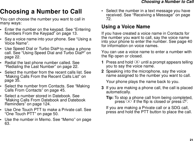 21 Choosing a Number to CallChoosing a Number to CallYou can choose the number you want to call in many ways:•Enter the number on the keypad. See “Entering Numbers From the Keypad” on page 13.•Say a voice name into your phone. See “Using a Voice Name”.•Use Speed Dial or Turbo Dial® to make a phone call. See “Using Speed Dial and Turbo Dial®” on page 22.•Redial the last phone number called. See “Redialing the Last Number” on page 22.•Select the number from the recent calls list. See “Making Calls From the Recent Calls List” on page 35.•Select the number from Contacts. See “Making Calls From Contacts” on page 45.•Select a number stored in Datebook. See “Making Calls From Datebook and Datebook Reminders” on page 124.•Use One Touch PTT to make a Private call. See “One Touch PTT” on page 50.•Use the number in Memo. See “Memo” on page 63.•Select the number in a text message you have received. See “Receiving a Message” on page 72.Using a Voice NameIf you have created a voice name in Contacts for the number you want to call, say the voice name into your phone to enter the number. See page 40 for information on voice names.You can use a voice name to enter a number with the flip open or closed.1Press and hold t until a prompt appears telling you to say the voice name.2Speaking into the microphone, say the voice name assigned to the number you want to call.Your phone plays the name back to you.3If you are making a phone call, the call is placed automatically.Tip: To stop a phone call from being completed, press . if the flip is closed or press e.If you are making a Private call or a SDG call, press and hold the PTT button to place the call.