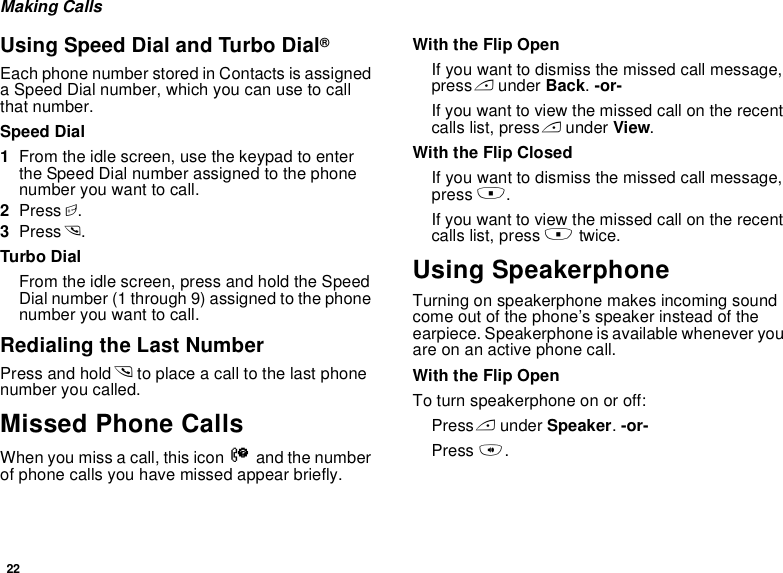 22Making CallsUsing Speed Dial and Turbo Dial®Each phone number stored in Contacts is assigned a Speed Dial number, which you can use to call that number.Speed Dial1From the idle screen, use the keypad to enter the Speed Dial number assigned to the phone number you want to call.2Press #.3Press s.Turbo DialFrom the idle screen, press and hold the Speed Dial number (1 through 9) assigned to the phone number you want to call.Redialing the Last NumberPress and hold s to place a call to the last phone number you called.Missed Phone CallsWhen you miss a call, this icon V and the number of phone calls you have missed appear briefly.With the Flip OpenIf you want to dismiss the missed call message, press A under Back. -or-If you want to view the missed call on the recent calls list, press A under View.With the Flip ClosedIf you want to dismiss the missed call message, press ..If you want to view the missed call on the recent calls list, press . twice.Using SpeakerphoneTurning on speakerphone makes incoming sound come out of the phone’s speaker instead of the earpiece. Speakerphone is available whenever you are on an active phone call.With the Flip OpenTo turn speakerphone on or off:Press A under Speaker. -or-Press t.