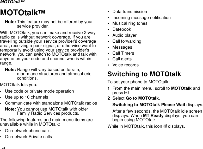 24MOTOtalkTMMOTOtalkTMNote: This feature may not be offered by your service provider.With MOTOtalk, you can make and receive 2-way radio calls without network coverage. If you are travelling outside your service provider&apos;s coverage area, receiving a poor signal, or otherwise want to temporarily avoid using your service provider&apos;s network, you can switch to MOTOtalk and talk with anyone on your code and channel who is within range.Note: Range will vary based on terrain, man-made structures and atmospheric conditions.MOTOtalk lets you:•Use code or private mode operation•Use up to 10 channels•Communicate with standalone MOTOtalk radiosNote: You cannot use MOTOtalk with older Family Radio Services products.The following features and main menu items are unavailable while in MOTOtalk:•On-network phone calls•On-network Private calls•Data transmission•Incoming message notification•Musical ring tones•Datebook•Audio player•Call forwarding•Messages•Call Timers•Call alerts•Voice recordsSwitching to MOTOtalkTo set your phone to MOTOtalk:1From the main menu, scroll to MOTOtalk and press O.2Select Go to MOTOtalk.Switching to MOTOtalk Please Wait displays.After a few seconds, the MOTOtalk idle screen displays. When MT Ready displays, you can begin using MOTOtalk. While in MOTOtalk, this icon M displays.