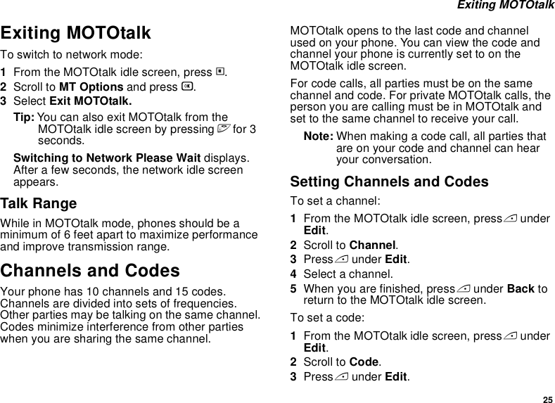 25 Exiting MOTOtalkExiting MOTOtalkTo switch to network mode:1From the MOTOtalk idle screen, press m.2Scroll to MT Options and press O.3Select Exit MOTOtalk.Tip: You can also exit MOTOtalk from the MOTOtalk idle screen by pressing e for 3 seconds.Switching to Network Please Wait displays. After a few seconds, the network idle screen appears.Talk RangeWhile in MOTOtalk mode, phones should be a minimum of 6 feet apart to maximize performance and improve transmission range. Channels and CodesYour phone has 10 channels and 15 codes. Channels are divided into sets of frequencies. Other parties may be talking on the same channel. Codes minimize interference from other parties when you are sharing the same channel.MOTOtalk opens to the last code and channel used on your phone. You can view the code and channel your phone is currently set to on the MOTOtalk idle screen.For code calls, all parties must be on the same channel and code. For private MOTOtalk calls, the person you are calling must be in MOTOtalk and set to the same channel to receive your call.Note: When making a code call, all parties that are on your code and channel can hear your conversation.Setting Channels and CodesTo set a channel:1From the MOTOtalk idle screen, press A under Edit.2Scroll to Channel.3Press A under Edit.4Select a channel.5When you are finished, press A under Back to return to the MOTOtalk idle screen.To set a code:1From the MOTOtalk idle screen, press A under Edit.2Scroll to Code.3Press A under Edit.
