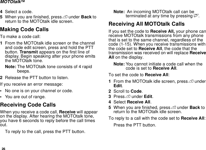 26MOTOtalkTM4Select a code.5When you are finished, press A under Back to return to the MOTOtalk idle screen.Making Code CallsTo make a code call:1From the MOTOtalk idle screen or the channel and code edit screen, press and hold the PTT button. Transmit appears on the first line of display. Begin speaking after your phone emits the MOTOtalk tone.Note: The MOTOtalk tone consists of 4 rapid beeps.2Release the PTT button to listen.If you receive an error message:•No one is on your channel or code.•You are out of range.Receiving Code CallsWhen you receive a code call, Receive will appear on the display. After hearing the MOTOtalk tone, you have 6 seconds to reply before the call times out.To reply to the call, press the PTT button.Note:  An incoming MOTOtalk call can be terminated at any time by pressing e.Receiving All MOTOtalk CallsIf you set the code to Receive All, your phone can receive MOTOtalk transmissions from any phone that is set to the same channel, regardless of the code (1-15). When you receive transmissions with the code set to Receive All, the code that the transmission was received on will replace Receive All on the display. Note: You cannot initiate a code call when the code is set to Receive All.To set the code to Receive All:1From the MOTOtalk idle screen, press A under Edit.2Scroll to Code.3Press A under Edit.4Select Receive All.5When you are finished, press A under Back to return to the MOTOtalk idle screen.To reply to a call with the code set to Receive All: Press the PTT button.