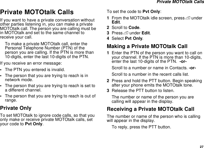 27 Private MOTOtalk CallsPrivate MOTOtalk CallsIf you want to have a private conversation without other parties listening in, you can make a private MOTOtalk call. The person you are calling must be in MOTOtalk and set to the same channel to receive your call.To make a private MOTOtalk call, enter the Personal Telephone Number (PTN) of the person you are calling. If the PTN is more than 10-digits, enter the last 10-digits of the PTN.If you receive an error message:•The PTN you entered is invalid. •The person that you are trying to reach is in network mode.•The person that you are trying to reach is set to a different channel.•The person that you are trying to reach is out of range.Private OnlyTo set MOTOtalk to ignore code calls, so that you only make or receive private MOTOtalk calls, set your code to Pvt Only.To set the code to Pvt Only:1From the MOTOtalk idle screen, press A under Edit.2Scroll to Code.3Press A under Edit.4Select Pvt Only.Making a Private MOTOtalk Call1Enter the PTN of the person you want to call on your channel. If the PTN is more than 10-digits, enter the last 10-digits of the PTN.  -or-Scroll to a number or name in Contacts. -or-Scroll to a number in the recent calls list.2Press and hold the PTT button. Begin speaking after your phone emits the MOTOtalk tone.3Release the PTT button to listen.The number or name of the person you are calling will appear in the display.Receiving a Private MOTOtalk CallThe number or name of the person who is calling will appear in the display.To reply, press the PTT button.