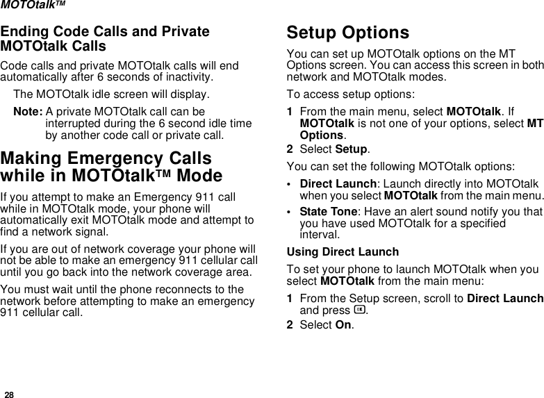 28MOTOtalkTMEnding Code Calls and Private MOTOtalk CallsCode calls and private MOTOtalk calls will end automatically after 6 seconds of inactivity. The MOTOtalk idle screen will display.Note: A private MOTOtalk call can be interrupted during the 6 second idle time by another code call or private call.Making Emergency Calls while in MOTOtalkTM ModeIf you attempt to make an Emergency 911 call while in MOTOtalk mode, your phone will automatically exit MOTOtalk mode and attempt to find a network signal. If you are out of network coverage your phone will not be able to make an emergency 911 cellular call until you go back into the network coverage area. You must wait until the phone reconnects to the network before attempting to make an emergency 911 cellular call.Setup OptionsYou can set up MOTOtalk options on the MT Options screen. You can access this screen in both network and MOTOtalk modes.To access setup options:1From the main menu, select MOTOtalk. If MOTOtalk is not one of your options, select MT Options.2Select Setup.You can set the following MOTOtalk options:• Direct Launch: Launch directly into MOTOtalk when you select MOTOtalk from the main menu. • State Tone: Have an alert sound notify you that you have used MOTOtalk for a specified interval.Using Direct LaunchTo set your phone to launch MOTOtalk when you select MOTOtalk from the main menu:1From the Setup screen, scroll to Direct Launch and press O.2Select On.