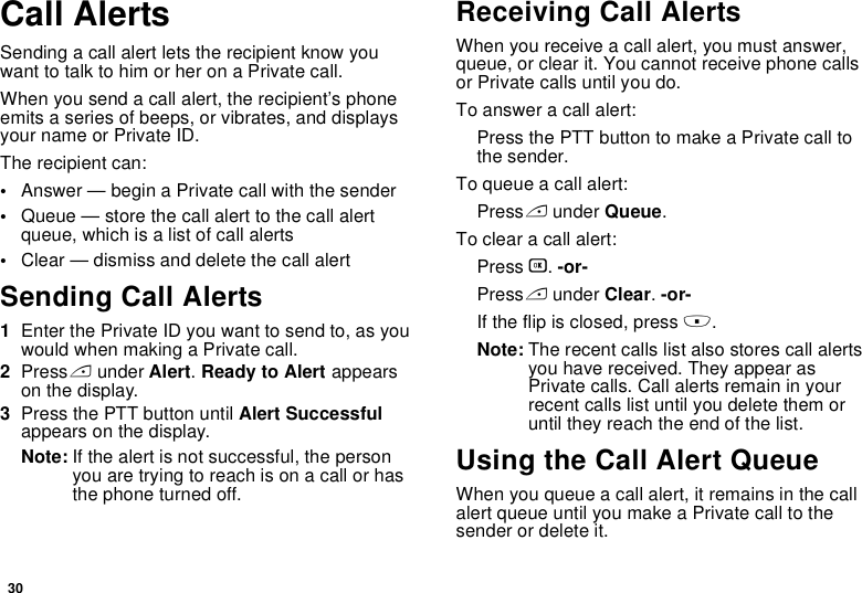 30Call AlertsSending a call alert lets the recipient know you want to talk to him or her on a Private call.When you send a call alert, the recipient’s phone emits a series of beeps, or vibrates, and displays your name or Private ID.The recipient can:•Answer — begin a Private call with the sender•Queue — store the call alert to the call alert queue, which is a list of call alerts•Clear — dismiss and delete the call alertSending Call Alerts1Enter the Private ID you want to send to, as you would when making a Private call.2Press A under Alert. Ready to Alert appears on the display.3Press the PTT button until Alert Successful appears on the display.Note: If the alert is not successful, the person you are trying to reach is on a call or has the phone turned off.Receiving Call AlertsWhen you receive a call alert, you must answer, queue, or clear it. You cannot receive phone calls or Private calls until you do.To answer a call alert:Press the PTT button to make a Private call to the sender.To queue a call alert:Press A under Queue.To clear a call alert:Press O. -or-Press A under Clear. -or-If the flip is closed, press ..Note: The recent calls list also stores call alerts you have received. They appear as Private calls. Call alerts remain in your recent calls list until you delete them or until they reach the end of the list.Using the Call Alert QueueWhen you queue a call alert, it remains in the call alert queue until you make a Private call to the sender or delete it.