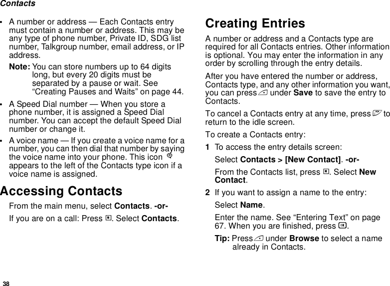 38Contacts•A number or address — Each Contacts entry must contain a number or address. This may be any type of phone number, Private ID, SDG list number, Talkgroup number, email address, or IP address.Note: You can store numbers up to 64 digits long, but every 20 digits must be separated by a pause or wait. See “Creating Pauses and Waits” on page 44.•A Speed Dial number — When you store a phone number, it is assigned a Speed Dial number. You can accept the default Speed Dial number or change it.•A voice name — If you create a voice name for a number, you can then dial that number by saying the voice name into your phone. This icon Pappears to the left of the Contacts type icon if a voice name is assigned.Accessing ContactsFrom the main menu, select Contacts. -or-If you are on a call: Press m. Select Contacts.Creating EntriesA number or address and a Contacts type are required for all Contacts entries. Other information is optional. You may enter the information in any order by scrolling through the entry details.After you have entered the number or address, Contacts type, and any other information you want, you can press A under Save to save the entry to Contacts.To cancel a Contacts entry at any time, press e to return to the idle screen.To create a Contacts entry:1To access the entry details screen:Select Contacts &gt; [New Contact]. -or-From the Contacts list, press m. Select New Contact.2If you want to assign a name to the entry:Select Name.Enter the name. See “Entering Text” on page 67. When you are finished, press O.Tip: Press A under Browse to select a name already in Contacts.