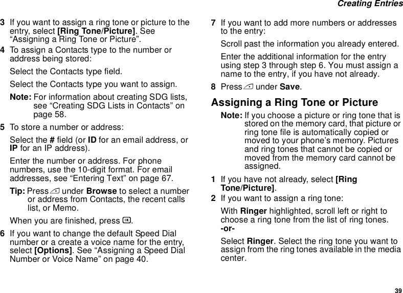 39 Creating Entries3If you want to assign a ring tone or picture to the entry, select [Ring Tone/Picture]. See “Assigning a Ring Tone or Picture”.4To assign a Contacts type to the number or address being stored:Select the Contacts type field.Select the Contacts type you want to assign.Note: For information about creating SDG lists, see “Creating SDG Lists in Contacts” on page 58.5To store a number or address:Select the # field (or ID for an email address, or IP for an IP address).Enter the number or address. For phone numbers, use the 10-digit format. For email addresses, see “Entering Text” on page 67. Tip: Press A under Browse to select a number or address from Contacts, the recent calls list, or Memo.When you are finished, press O.6If you want to change the default Speed Dial number or a create a voice name for the entry, select [Options]. See “Assigning a Speed Dial Number or Voice Name” on page 40.7If you want to add more numbers or addresses to the entry:Scroll past the information you already entered.Enter the additional information for the entry using step 3 through step 6. You must assign a name to the entry, if you have not already.8Press A under Save.Assigning a Ring Tone or PictureNote: If you choose a picture or ring tone that is stored on the memory card, that picture or ring tone file is automatically copied or moved to your phone’s memory. Pictures and ring tones that cannot be copied or moved from the memory card cannot be assigned.1If you have not already, select [Ring Tone/Picture].2If you want to assign a ring tone:With Ringer highlighted, scroll left or right to choose a ring tone from the list of ring tones. -or-Select Ringer. Select the ring tone you want to assign from the ring tones available in the media center.