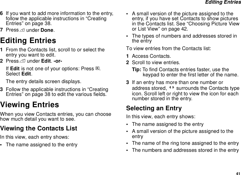 41 Editing Entries6If you want to add more information to the entry, follow the applicable instructions in “Creating Entries” on page 38.7Press A under Done.Editing Entries1From the Contacts list, scroll to or select the entry you want to edit.2Press A under Edit. -or-If Edit is not one of your options: Press m. Select Edit. The entry details screen displays.3Follow the applicable instructions in “Creating Entries” on page 38 to edit the various fields.Viewing EntriesWhen you view Contacts entries, you can choose how much detail you want to see.Viewing the Contacts ListIn this view, each entry shows:•The name assigned to the entry•A small version of the picture assigned to the entry, if you have set Contacts to show pictures in the Contacts list. See “Choosing Picture View or List View” on page 42.•The types of numbers and addresses stored in the entryTo view entries from the Contacts list:1Access Contacts.2Scroll to view entries.Tip: To find Contacts entries faster, use the keypad to enter the first letter of the name.3If an entry has more than one number or address stored, &lt;&gt; surrounds the Contacts type icon. Scroll left or right to view the icon for each number stored in the entry.Selecting an EntryIn this view, each entry shows:•The name assigned to the entry•A small version of the picture assigned to the entry•The name of the ring tone assigned to the entry•The numbers and addresses stored in the entry