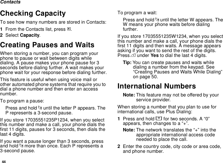 44ContactsChecking CapacityTo see how many numbers are stored in Contacts:1From the Contacts list, press m.2Select Capacity.Creating Pauses and WaitsWhen storing a number, you can program your phone to pause or wait between digits while dialing. A pause makes your phone pause for 3 seconds before dialing further. A wait makes your phone wait for your response before dialing further.This feature is useful when using voice mail or other automated phone systems that require you to dial a phone number and then enter an access number.To program a pause:Press and hold * until the letter P appears. The P represents a 3-second pause.If you store 17035551235P1234, when you select this number and make a call, your phone dials the first 11 digits, pauses for 3 seconds, then dials the last 4 digits.If you want a pause longer than 3 seconds, press and hold * more than once. Each P represents a 3-second pause.To program a wait:Press and hold * until the letter W appears. The W means your phone waits before dialing further.If you store 17035551235W1234, when you select this number and make a call, your phone dials the first 11 digits and then waits. A message appears asking if you want to send the rest of the digits. Press A under Yes to dial the last 4 digits.Tip: You can create pauses and waits while dialing a number from the keypad. See “Creating Pauses and Waits While Dialing” on page 50.International NumbersNote: This feature may not be offered by your service provider.When storing a number that you plan to use for international calls, use Plus Dialing:1Press and hold 0 for two seconds. A “0” appears, then changes to a “+”. Note: The network translates the “+” into the appropriate international access code needed to place the call. 2Enter the country code, city code or area code, and phone number.