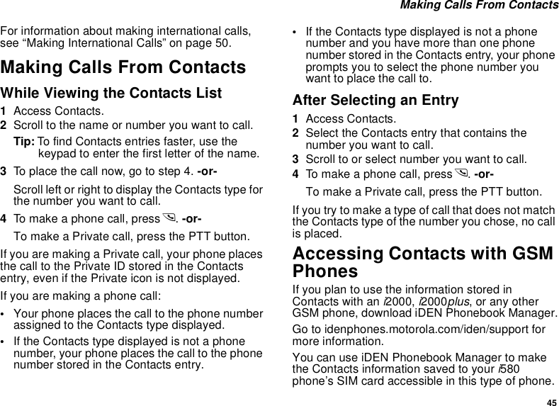 45 Making Calls From ContactsFor information about making international calls, see “Making International Calls” on page 50.Making Calls From ContactsWhile Viewing the Contacts List1Access Contacts.2Scroll to the name or number you want to call.Tip: To find Contacts entries faster, use the keypad to enter the first letter of the name.3To place the call now, go to step 4. -or-Scroll left or right to display the Contacts type for the number you want to call.4To make a phone call, press s. -or-To make a Private call, press the PTT button.If you are making a Private call, your phone places the call to the Private ID stored in the Contacts entry, even if the Private icon is not displayed.If you are making a phone call:•Your phone places the call to the phone number assigned to the Contacts type displayed.•If the Contacts type displayed is not a phone number, your phone places the call to the phone number stored in the Contacts entry.•If the Contacts type displayed is not a phone number and you have more than one phone number stored in the Contacts entry, your phone prompts you to select the phone number you want to place the call to.After Selecting an Entry1Access Contacts.2Select the Contacts entry that contains the number you want to call.3Scroll to or select number you want to call.4To make a phone call, press s. -or-To make a Private call, press the PTT button.If you try to make a type of call that does not match the Contacts type of the number you chose, no call is placed.Accessing Contacts with GSM PhonesIf you plan to use the information stored in Contacts with an i2000, i2000plus, or any other GSM phone, download iDEN Phonebook Manager.Go to idenphones.motorola.com/iden/support for more information.You can use iDEN Phonebook Manager to make the Contacts information saved to your i580 phone’s SIM card accessible in this type of phone. 