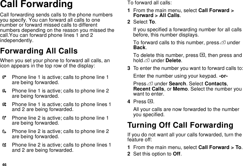 46Call ForwardingCall forwarding sends calls to the phone numbers you specify. You can forward all calls to one number or forward missed calls to different numbers depending on the reason you missed the call.You can forward phone lines 1 and 2 independently.Forwarding All CallsWhen you set your phone to forward all calls, an icon appears in the top row of the display:To forward all calls:1From the main menu, select Call Forward &gt; Forward &gt; All Calls.2Select To.If you specified a forwarding number for all calls before, this number displays.To forward calls to this number, press A under Back.To delete this number, press O, then press and hold A under Delete.3To enter the number you want to forward calls to:Enter the number using your keypad. -or-Press A under Search. Select Contacts, Recent Calls, or Memo. Select the number you want to enter.4Press O.All your calls are now forwarded to the number you specified.Turning Off Call ForwardingIf you do not want all your calls forwarded, turn the feature off:1From the main menu, select Call Forward &gt; To.2Set this option to Off.GPhone line 1 is active; calls to phone line 1 are being forwarded.IPhone line 1 is active; calls to phone line 2 are being forwarded.HPhone line 1 is active; calls to phone lines 1 and 2 are being forwarded.JPhone line 2 is active; calls to phone line 1 are being forwarded.LPhone line 2 is active; calls to phone line 2 are being forwarded.KPhone line 2 is active; calls to phone lines 1 and 2 are being forwarded.