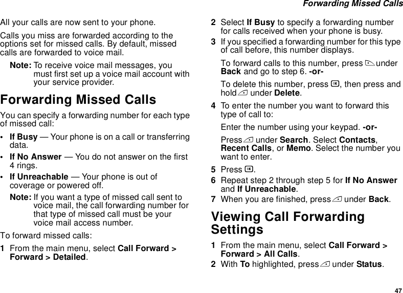 47 Forwarding Missed CallsAll your calls are now sent to your phone.Calls you miss are forwarded according to the options set for missed calls. By default, missed calls are forwarded to voice mail.Note: To receive voice mail messages, you must first set up a voice mail account with your service provider.Forwarding Missed CallsYou can specify a forwarding number for each type of missed call:•If Busy — Your phone is on a call or transferring data.• If No Answer — You do not answer on the first 4 rings.• If Unreachable — Your phone is out of coverage or powered off.Note: If you want a type of missed call sent to voice mail, the call forwarding number for that type of missed call must be your voice mail access number.To forward missed calls:1From the main menu, select Call Forward &gt; Forward &gt; Detailed.2Select If Busy to specify a forwarding number for calls received when your phone is busy.3If you specified a forwarding number for this type of call before, this number displays.To forward calls to this number, press B under Back and go to step 6. -or-To delete this number, press O, then press and hold A under Delete.4To enter the number you want to forward this type of call to:Enter the number using your keypad. -or-Press A under Search. Select Contacts, Recent Calls, or Memo. Select the number you want to enter.5Press O.6Repeat step 2 through step 5 for If No Answer and If Unreachable.7When you are finished, press A under Back.Viewing Call Forwarding Settings1From the main menu, select Call Forward &gt; Forward &gt; All Calls.2With To highlighted, press A under Status.
