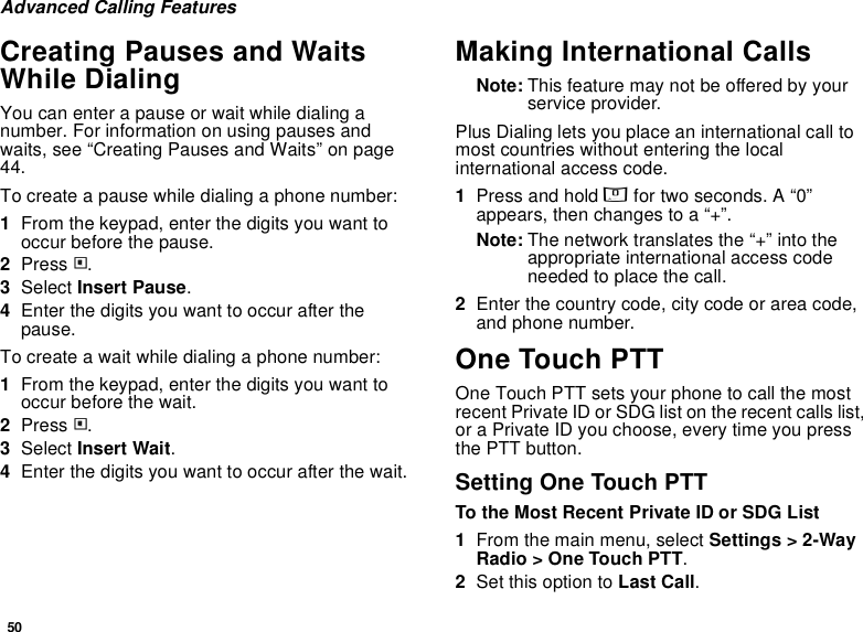 50Advanced Calling FeaturesCreating Pauses and Waits While DialingYou can enter a pause or wait while dialing a number. For information on using pauses and waits, see “Creating Pauses and Waits” on page 44.To create a pause while dialing a phone number:1From the keypad, enter the digits you want to occur before the pause.2Press m.3Select Insert Pause.4Enter the digits you want to occur after the pause.To create a wait while dialing a phone number:1From the keypad, enter the digits you want to occur before the wait.2Press m.3Select Insert Wait.4Enter the digits you want to occur after the wait.Making International CallsNote: This feature may not be offered by your service provider.Plus Dialing lets you place an international call to most countries without entering the local international access code. 1Press and hold 0 for two seconds. A “0” appears, then changes to a “+”. Note: The network translates the “+” into the appropriate international access code needed to place the call. 2Enter the country code, city code or area code, and phone number.One Touch PTTOne Touch PTT sets your phone to call the most recent Private ID or SDG list on the recent calls list, or a Private ID you choose, every time you press the PTT button.Setting One Touch PTTTo the Most Recent Private ID or SDG List1From the main menu, select Settings &gt; 2-Way Radio &gt; One Touch PTT.2Set this option to Last Call.