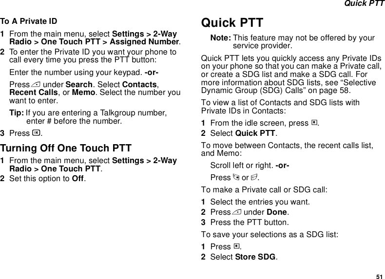 51 Quick PTTTo A Private ID1From the main menu, select Settings &gt; 2-Way Radio &gt; One Touch PTT &gt; Assigned Number.2To enter the Private ID you want your phone to call every time you press the PTT button:Enter the number using your keypad. -or-Press A under Search. Select Contacts, Recent Calls, or Memo. Select the number you want to enter.Tip: If you are entering a Talkgroup number, enter # before the number.3Press O.Turning Off One Touch PTT1From the main menu, select Settings &gt; 2-Way Radio &gt; One Touch PTT.2Set this option to Off.Quick PTTNote: This feature may not be offered by your service provider.Quick PTT lets you quickly access any Private IDs on your phone so that you can make a Private call, or create a SDG list and make a SDG call. For more information about SDG lists, see “Selective Dynamic Group (SDG) Calls” on page 58.To view a list of Contacts and SDG lists with Private IDs in Contacts:1From the idle screen, press m.2Select Quick PTT.To move between Contacts, the recent calls list, and Memo:Scroll left or right. -or-Press * or #. To make a Private call or SDG call:1Select the entries you want.2Press A under Done.3Press the PTT button.To save your selections as a SDG list:1Press m.2Select Store SDG.