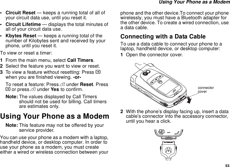 53 Using Your Phone as a Modem• Circuit Reset — keeps a running total of all of your circuit data use, until you reset it.• Circuit Lifetime — displays the total minutes of all of your circuit data use.•Kbytes Reset — keeps a running total of the number of Kilobytes sent and received by your phone, until you reset it.To view or reset a timer:1From the main menu, select Call Timers.2Select the feature you want to view or reset.3To view a feature without resetting: Press O when you are finished viewing. -or-To reset a feature: Press A under Reset. Press O or press A under Yes to confirm.Note: The values displayed by Call Timers should not be used for billing. Call timers are estimates only.Using Your Phone as a ModemNote: This feature may not be offered by your service provider.You can use your phone as a modem with a laptop, handheld device, or desktop computer. In order to use your phone as a modem, you must create either a wired or wireless connection between your phone and the other device.To connect your phone wirelessly, you must have a Bluetooth adapter for the other device. To create a wired connection, use a data cable.Connecting with a Data CableTo use a data cable to connect your phone to a laptop, handheld device, or desktop computer:1Open the connector cover. 2With the phone’s display facing up, insert a data cable’s connector into the accessory connector, until you hear a click. connector cover