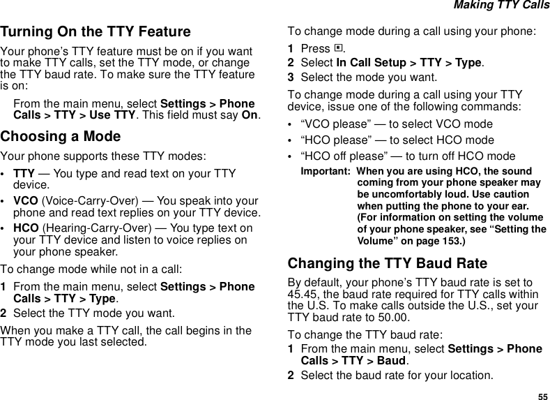 55 Making TTY CallsTurning On the TTY FeatureYour phone’s TTY feature must be on if you want to make TTY calls, set the TTY mode, or change the TTY baud rate. To make sure the TTY feature is on:From the main menu, select Settings &gt; Phone Calls &gt; TTY &gt; Use TTY. This field must say On.Choosing a ModeYour phone supports these TTY modes:• TTY — You type and read text on your TTY device.•VCO (Voice-Carry-Over) — You speak into your phone and read text replies on your TTY device.• HCO (Hearing-Carry-Over) — You type text on your TTY device and listen to voice replies on your phone speaker.To change mode while not in a call:1From the main menu, select Settings &gt; Phone Calls &gt; TTY &gt; Type.2Select the TTY mode you want. When you make a TTY call, the call begins in the TTY mode you last selected.To change mode during a call using your phone:1Press m.2Select In Call Setup &gt; TTY &gt; Type.3Select the mode you want.To change mode during a call using your TTY device, issue one of the following commands:•“VCO please” — to select VCO mode•“HCO please” — to select HCO mode•“HCO off please” — to turn off HCO modeImportant:  When you are using HCO, the sound coming from your phone speaker may be uncomfortably loud. Use caution when putting the phone to your ear. (For information on setting the volume of your phone speaker, see “Setting the Volume” on page 153.)Changing the TTY Baud RateBy default, your phone’s TTY baud rate is set to 45.45, the baud rate required for TTY calls within the U.S. To make calls outside the U.S., set your TTY baud rate to 50.00.To change the TTY baud rate:1From the main menu, select Settings &gt; Phone Calls &gt; TTY &gt; Baud.2Select the baud rate for your location.