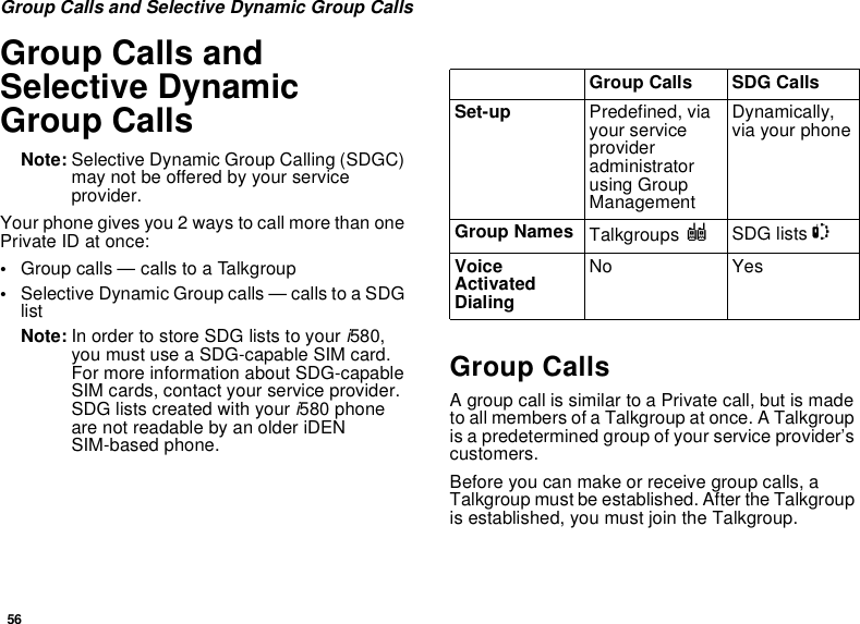 56Group Calls and Selective Dynamic Group CallsGroup Calls and Selective Dynamic Group CallsNote: Selective Dynamic Group Calling (SDGC) may not be offered by your service provider.Your phone gives you 2 ways to call more than one Private ID at once:•Group calls — calls to a Talkgroup•Selective Dynamic Group calls — calls to a SDG listNote: In order to store SDG lists to your i580, you must use a SDG-capable SIM card. For more information about SDG-capable SIM cards, contact your service provider. SDG lists created with your i580 phone are not readable by an older iDEN SIM-based phone.Group CallsA group call is similar to a Private call, but is made to all members of a Talkgroup at once. A Talkgroup is a predetermined group of your service provider’s customers.Before you can make or receive group calls, a Talkgroup must be established. After the Talkgroup is established, you must join the Talkgroup.Group Calls SDG CallsSet-up Predefined, via your service provider administrator using Group ManagementDynamically, via your phoneGroup Names Talkgroups ISDG lists SVoice Activated DialingNo Yes