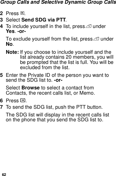 62Group Calls and Selective Dynamic Group Calls2Press m.3Select Send SDG via PTT.4To include yourself in the list, press A under Yes. -or-To exclude yourself from the list, press A under No.Note: If you choose to include yourself and the list already contains 20 members, you will be prompted that the list is full. You will be excluded from the list. 5Enter the Private ID of the person you want to send the SDG list to. -or-Select Browse to select a contact from Contacts, the recent calls list, or Memo.6Press O.7To send the SDG list, push the PTT button. The SDG list will display in the recent calls list on the phone that you send the SDG list to.
