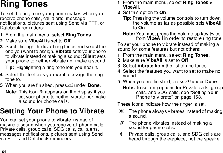 64Ring TonesTo set the ring tone your phone makes when you receive phone calls, call alerts, message notifications, pictures sent using Send via PTT, or Datebook reminders:1From the main menu, select Ring Tones.2Make sure VibeAll is set to Off.3Scroll through the list of ring tones and select the one you want to assign. Vibrate sets your phone to vibrate instead of making a sound; Silent sets your phone to neither vibrate nor make a sound.Tip:  Highlighting a ring tone lets you hear it.4Select the features you want to assign the ring tone to.5When you are finished, press A under Done.Note: This icon M appears on the display if you set your phone to neither vibrate nor make a sound for phone calls.Setting Your Phone to VibrateYou can set your phone to vibrate instead of making a sound when you receive all phone calls, Private calls, group calls, SDG calls, call alerts, messages notifications, pictures sent using Send via PTT, and Datebook reminders.1From the main menu, select Ring Tones &gt; VibeAll.2Set this option to On.Tip: Pressing the volume controls to turn down the volume as far as possible sets VibeAll to On.Note: You must press the volume up key twice from VibeAll in order to restore ring tone.To set your phone to vibrate instead of making a sound for some features but not others:1From the main menu, select Ring Tones.2Make sure VibeAll is set to Off.3Select Vibrate from the list of ring tones.4Select the features you want to set to make no sound.5When you are finished, press A under Done.Note: To set ring options for Private calls, group calls, and SDG calls, see “Setting Your Phone to Vibrate” on page 153.These icons indicate how the ringer is set.QThe phone always vibrates instead of making a sound.RThe phone vibrates instead of making a sound for phone calls.uPrivate calls, group calls, and SDG calls are heard through the earpiece, not the speaker.