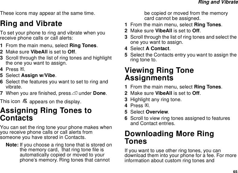 65 Ring and VibrateThese icons may appear at the same time.Ring and VibrateTo set your phone to ring and vibrate when you receive phone calls or call alerts:1From the main menu, select Ring Tones.2Make sure VibeAll is set to Off.3Scroll through the list of ring tones and highlight the one you want to assign.4Press m.5Select Assign w/Vibe.6Select the features you want to set to ring and vibrate.7When you are finished, press A under Done.This icon S appears on the display.Assigning Ring Tones to ContactsYou can set the ring tone your phone makes when you receive phone calls or call alerts from someone you have stored in Contacts.Note: If you choose a ring tone that is stored on the memory card,  that ring tone file is automatically copied or moved to your phone’s memory. Ring tones that cannot be copied or moved from the memory card cannot be assigned.1From the main menu, select Ring Tones.2Make sure VibeAll is set to Off.3Scroll through the list of ring tones and select the one you want to assign.4Select A Contact.5Select the Contacts entry you want to assign the ring tone to.Viewing Ring Tone Assignments1From the main menu, select Ring Tones.2Make sure VibeAll is set to Off.3Highlight any ring tone.4Press m.5Select Overview.6Scroll to view ring tones assigned to features and Contact entries.Downloading More Ring TonesIf you want to use other ring tones, you can download them into your phone for a fee. For more information about custom ring tones and 