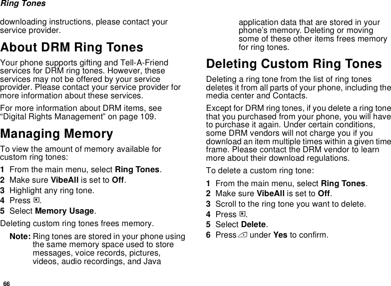 66Ring Tonesdownloading instructions, please contact your service provider.About DRM Ring TonesYour phone supports gifting and Tell-A-Friend services for DRM ring tones. However, these services may not be offered by your service provider. Please contact your service provider for more information about these services.For more information about DRM items, see “Digital Rights Management” on page 109.Managing MemoryTo view the amount of memory available for custom ring tones:1From the main menu, select Ring Tones.2Make sure VibeAll is set to Off.3Highlight any ring tone.4Press m.5Select Memory Usage.Deleting custom ring tones frees memory.Note: Ring tones are stored in your phone using the same memory space used to store messages, voice records, pictures, videos, audio recordings, and Java application data that are stored in your phone’s memory. Deleting or moving some of these other items frees memory for ring tones.Deleting Custom Ring TonesDeleting a ring tone from the list of ring tones deletes it from all parts of your phone, including the media center and Contacts.Except for DRM ring tones, if you delete a ring tone that you purchased from your phone, you will have to purchase it again. Under certain conditions, some DRM vendors will not charge you if you download an item multiple times within a given time frame. Please contact the DRM vendor to learn more about their download regulations.To delete a custom ring tone:1From the main menu, select Ring Tones.2Make sure VibeAll is set to Off.3Scroll to the ring tone you want to delete.4Press m.5Select Delete.6Press A under Yes to confirm.