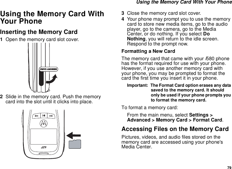 79 Using the Memory Card With Your PhoneUsing the Memory Card With Your PhoneInserting the Memory Card1Open the memory card slot cover.2Slide in the memory card. Push the memory card into the slot until it clicks into place. 3Close the memory card slot cover.4Your phone may prompt you to use the memory card to store new media items, go to the audio player, go to the camera, go to the Media Center, or do nothing. If you select Do     Nothing, you will return to the idle screen. Respond to the prompt now.Formatting a New CardThe memory card that came with your i580 phone has the format required for use with your phone. However, if you use another memory card with your phone, you may be prompted to format the card the first time you insert it in your phone.Important:  The Format Card option erases any data saved to the memory card. It should only be used if your phone prompts you to format the memory card.To format a memory card:From the main menu, select Settings &gt; Advanced &gt; Memory Card &gt; Format Card.Accessing Files on the Memory CardPictures, videos, and audio files stored on the memory card are accessed using your phone&apos;s Media Center.