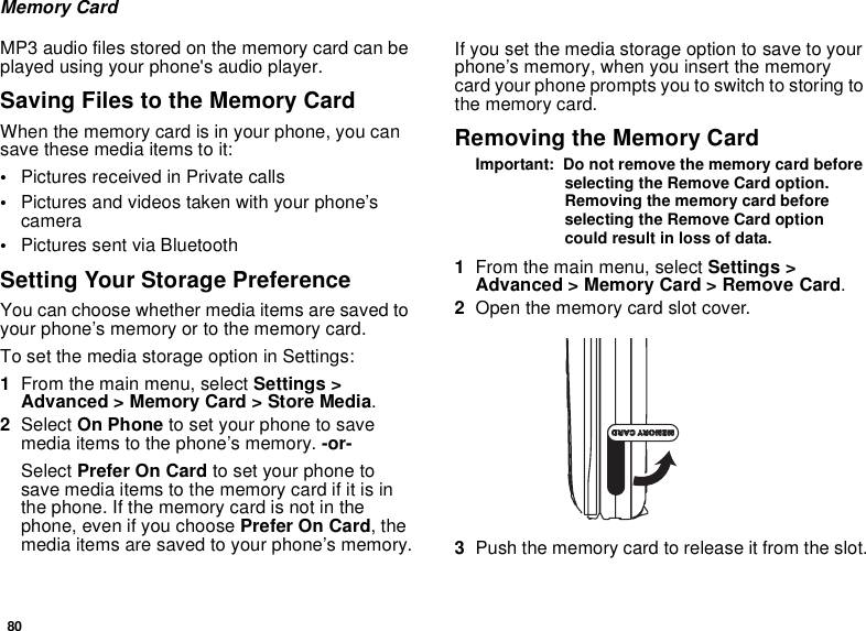80Memory CardMP3 audio files stored on the memory card can be played using your phone&apos;s audio player. Saving Files to the Memory CardWhen the memory card is in your phone, you can save these media items to it:•Pictures received in Private calls•Pictures and videos taken with your phone’s camera•Pictures sent via Bluetooth Setting Your Storage PreferenceYou can choose whether media items are saved to your phone’s memory or to the memory card.To set the media storage option in Settings:1From the main menu, select Settings &gt; Advanced &gt; Memory Card &gt; Store Media.2Select On Phone to set your phone to save media items to the phone’s memory. -or-Select Prefer On Card to set your phone to save media items to the memory card if it is in the phone. If the memory card is not in the phone, even if you choose Prefer On Card, the media items are saved to your phone’s memory.If you set the media storage option to save to your phone’s memory, when you insert the memory card your phone prompts you to switch to storing to the memory card.Removing the Memory CardImportant:  Do not remove the memory card before selecting the Remove Card option. Removing the memory card before selecting the Remove Card option could result in loss of data.1From the main menu, select Settings &gt; Advanced &gt; Memory Card &gt; Remove Card.2Open the memory card slot cover. 3Push the memory card to release it from the slot.