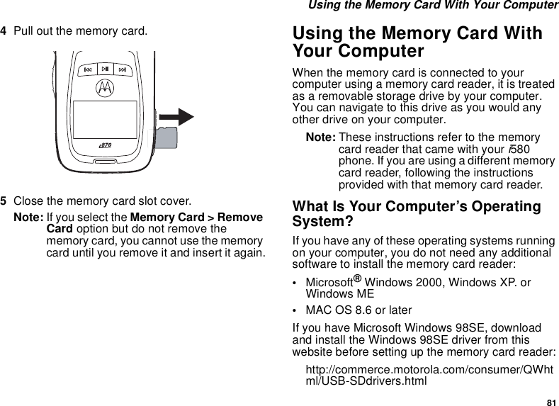 81 Using the Memory Card With Your Computer4Pull out the memory card. 5Close the memory card slot cover.Note: If you select the Memory Card &gt; Remove Card option but do not remove the memory card, you cannot use the memory card until you remove it and insert it again.Using the Memory Card With Your ComputerWhen the memory card is connected to your computer using a memory card reader, it is treated as a removable storage drive by your computer. You can navigate to this drive as you would any other drive on your computer.Note: These instructions refer to the memory card reader that came with your i580 phone. If you are using a different memory card reader, following the instructions provided with that memory card reader.What Is Your Computer’s Operating System?If you have any of these operating systems running on your computer, you do not need any additional software to install the memory card reader:•Microsoft® Windows 2000, Windows XP. or Windows ME•MAC OS 8.6 or laterIf you have Microsoft Windows 98SE, download and install the Windows 98SE driver from this website before setting up the memory card reader:http://commerce.motorola.com/consumer/QWhtml/USB-SDdrivers.html